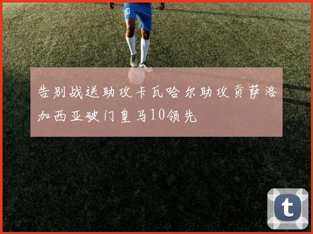 告别战送助攻卡瓦哈尔助攻贡萨洛加西亚破门皇马10领先