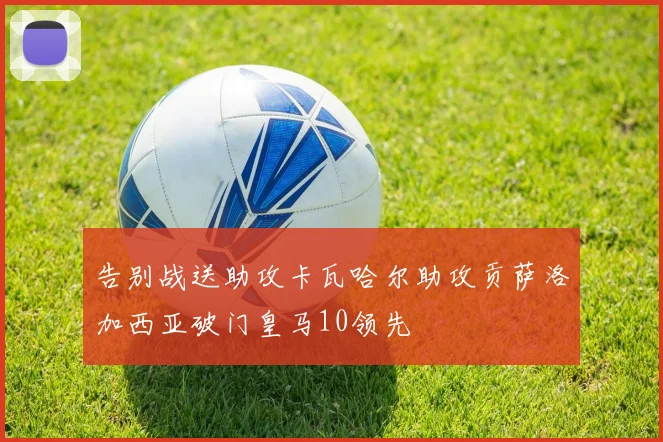 告别战送助攻卡瓦哈尔助攻贡萨洛加西亚破门皇马10领先